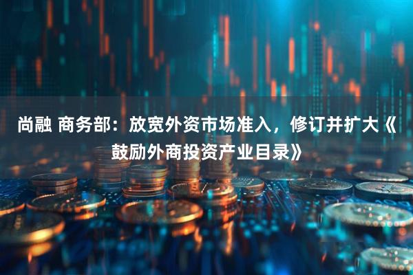 尚融 商务部：放宽外资市场准入，修订并扩大《鼓励外商投资产业目录》