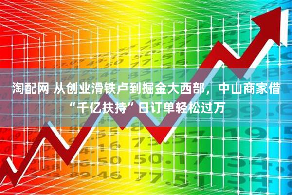 淘配网 从创业滑铁卢到掘金大西部，中山商家借“千亿扶持”日订单轻松过万