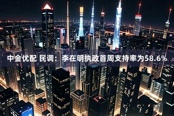 中金优配 民调：李在明执政首周支持率为58.6%