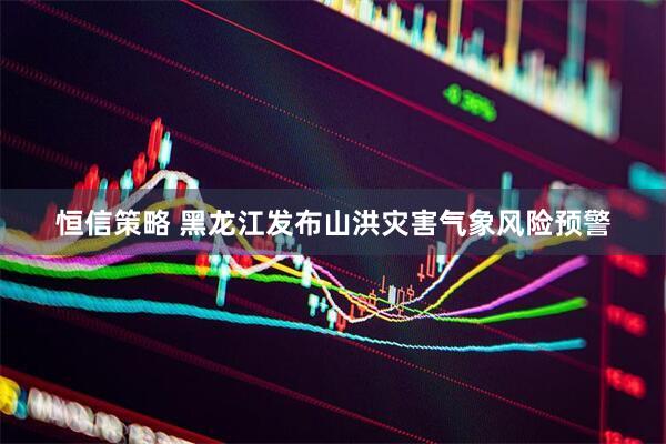恒信策略 黑龙江发布山洪灾害气象风险预警