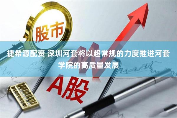 捷希源配资 深圳河套将以超常规的力度推进河套学院的高质量发展