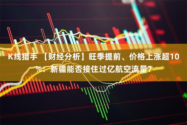 K线猎手 【财经分析】旺季提前、价格上涨超10%：新疆能否接住过亿航空流量？