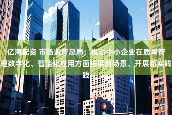 亿海配资 市场监管总局：推动中小企业在质量管理数字化、智能化应用方面拓展新场景、开展新实践