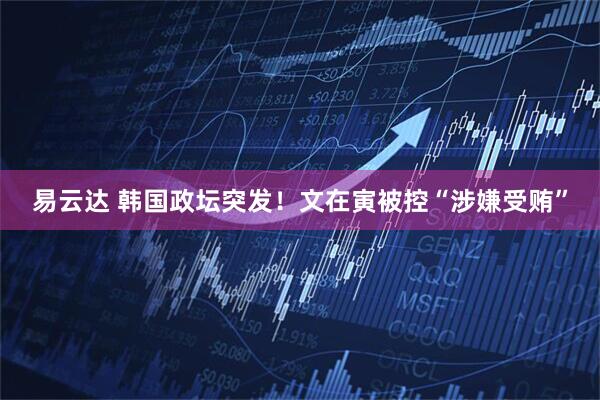 易云达 韩国政坛突发！文在寅被控“涉嫌受贿”