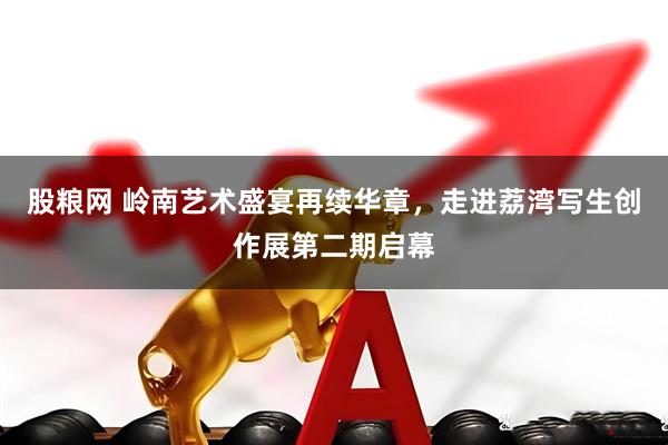 股粮网 岭南艺术盛宴再续华章，走进荔湾写生创作展第二期启幕