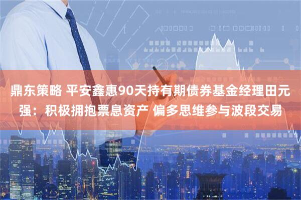 鼎东策略 平安鑫惠90天持有期债券基金经理田元强：积极拥抱票息资产 偏多思维参与波段交易