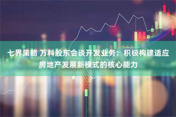 七界策略 万科股东会谈开发业务：积极构建适应房地产发展新模式的核心能力