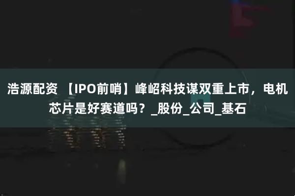浩源配资 【IPO前哨】峰岹科技谋双重上市，电机芯片是好赛道吗？_股份_公司_基石