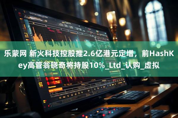 乐蒙网 新火科技控股推2.6亿港元定增，前HashKey高管翁晓奇将持股10%_Ltd_认购_虚拟