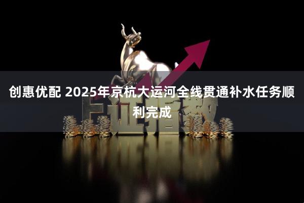 创惠优配 2025年京杭大运河全线贯通补水任务顺利完成