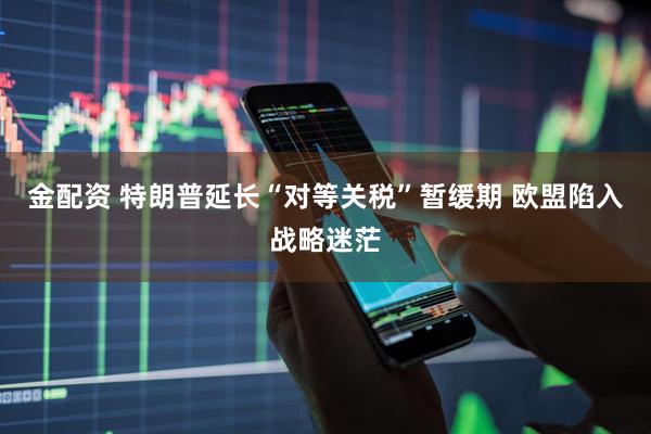 金配资 特朗普延长“对等关税”暂缓期 欧盟陷入战略迷茫