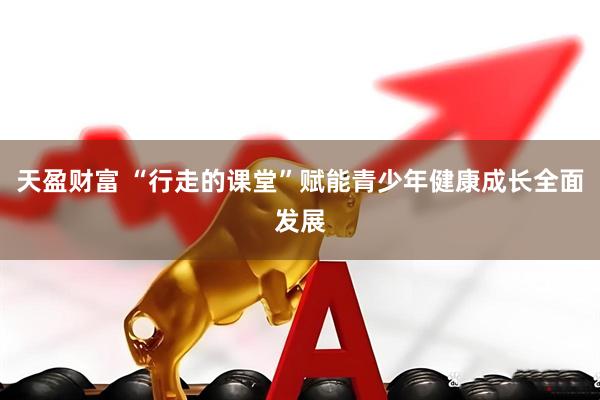 天盈财富 “行走的课堂”赋能青少年健康成长全面发展