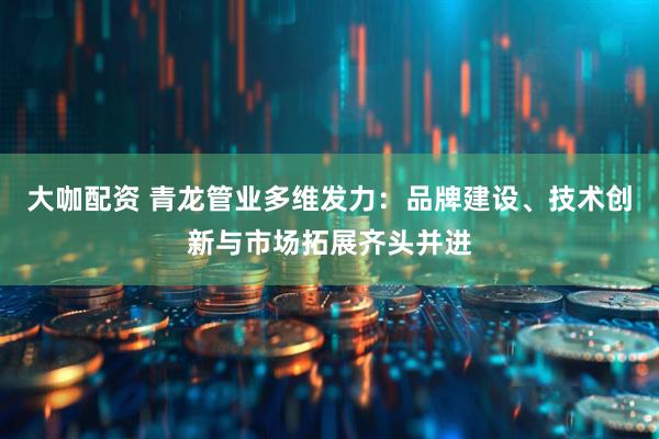 大咖配资 青龙管业多维发力：品牌建设、技术创新与市场拓展齐头并进