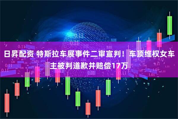 日昇配资 特斯拉车展事件二审宣判！车顶维权女车主被判道歉并赔偿17万