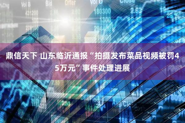 鼎信天下 山东临沂通报“拍摄发布菜品视频被罚45万元”事件处理进展