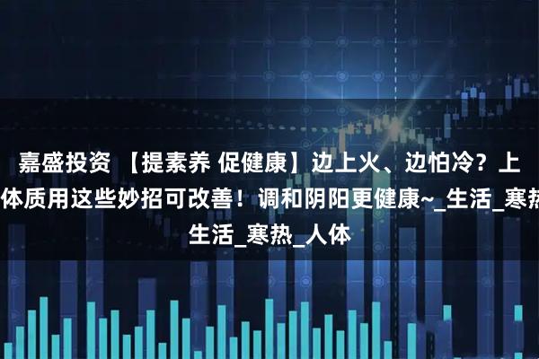 嘉盛投资 【提素养 促健康】边上火、边怕冷？上热下寒体质用这些妙招可改善！调和阴阳更健康~_生活_寒热_人体