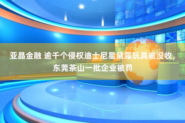 亚晶金融 逾千个侵权迪士尼星黛露玩具被没收，东莞茶山一批企业被罚