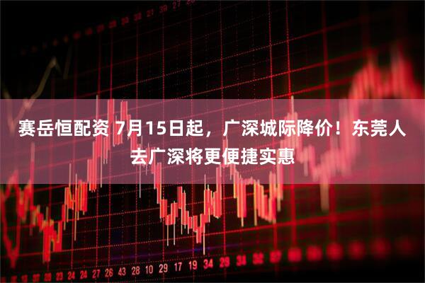 赛岳恒配资 7月15日起，广深城际降价！东莞人去广深将更便捷实惠