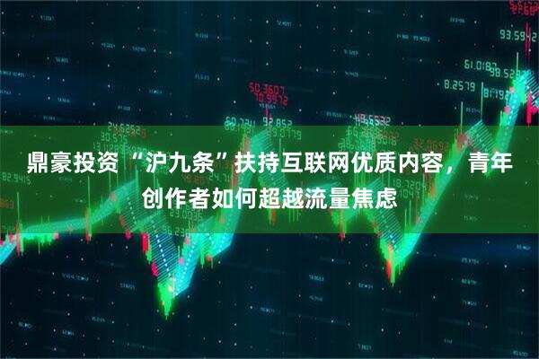 鼎豪投资 “沪九条”扶持互联网优质内容，青年创作者如何超越流量焦虑