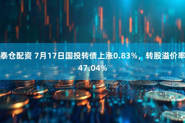 泰仓配资 7月17日国投转债上涨0.83%，转股溢价率47.04%