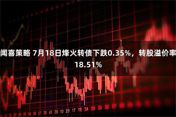 闻喜策略 7月18日烽火转债下跌0.35%，转股溢价率18.51%
