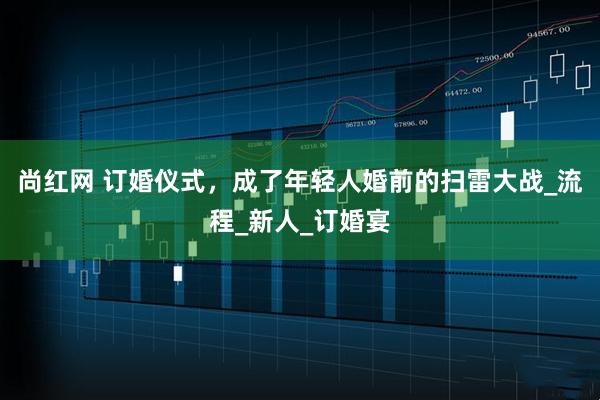 尚红网 订婚仪式，成了年轻人婚前的扫雷大战_流程_新人_订婚宴