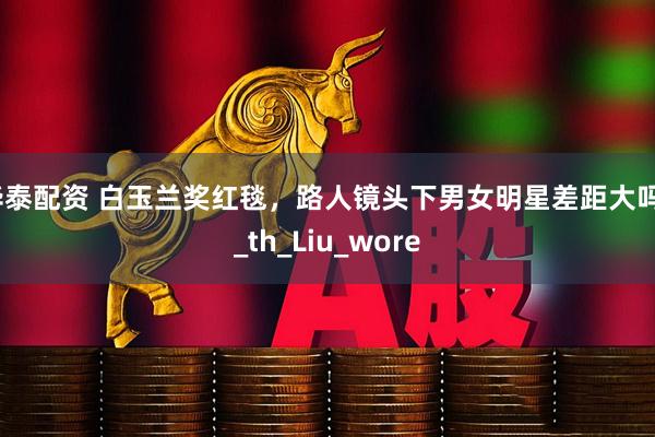 华泰配资 白玉兰奖红毯，路人镜头下男女明星差距大吗？_th_Liu_wore