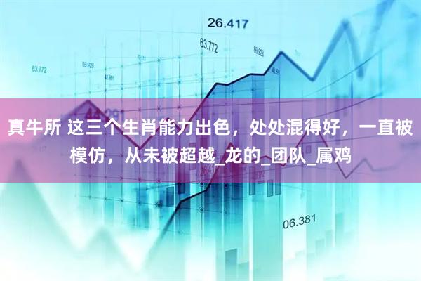 真牛所 这三个生肖能力出色，处处混得好，一直被模仿，从未被超越_龙的_团队_属鸡