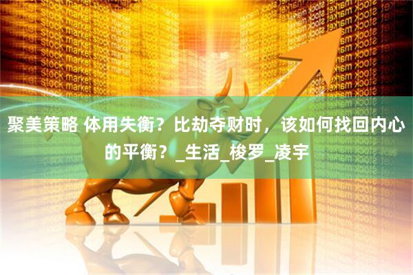 聚美策略 体用失衡？比劫夺财时，该如何找回内心的平衡？_生活_梭罗_凌宇