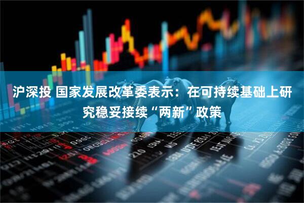 沪深投 国家发展改革委表示：在可持续基础上研究稳妥接续“两新”政策