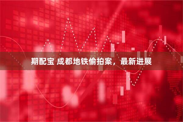 期配宝 成都地铁偷拍案，最新进展