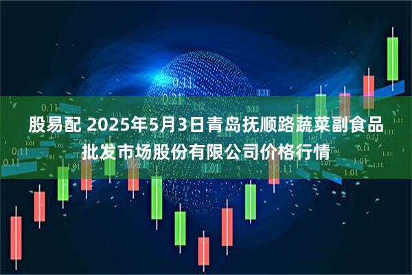 股易配 2025年5月3日青岛抚顺路蔬菜副食品批发市场股份有限公司价格行情