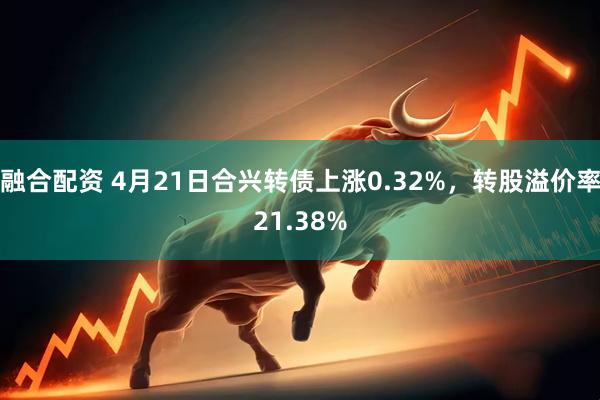 融合配资 4月21日合兴转债上涨0.32%，转股溢价率21.38%