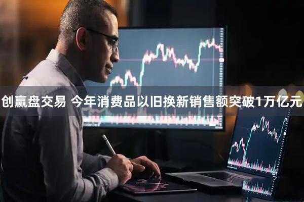 创赢盘交易 今年消费品以旧换新销售额突破1万亿元