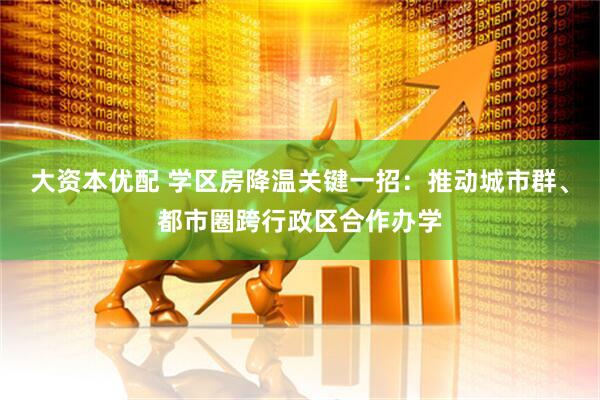 大资本优配 学区房降温关键一招：推动城市群、都市圈跨行政区合作办学