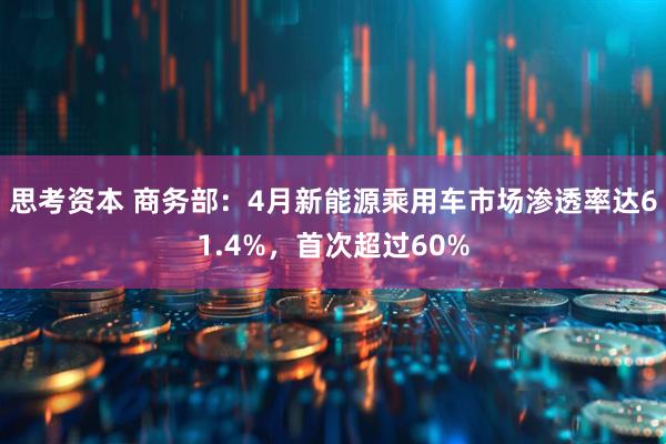 思考资本 商务部：4月新能源乘用车市场渗透率达61.4%，首次超过60%